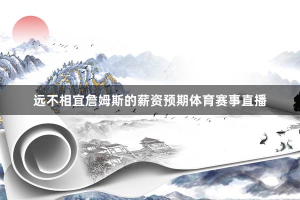 远不相宜詹姆斯的薪资预期体育赛事直播