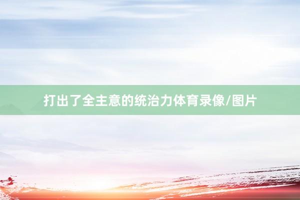 打出了全主意的统治力体育录像/图片