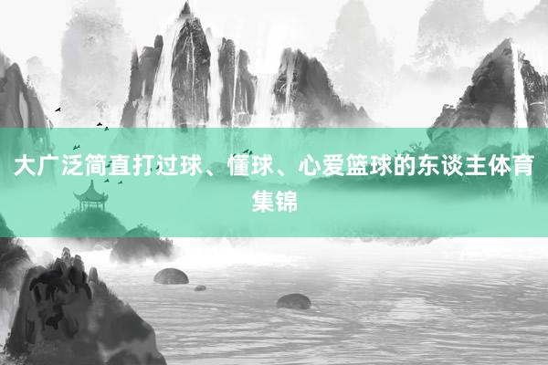 大广泛简直打过球、懂球、心爱篮球的东谈主体育集锦