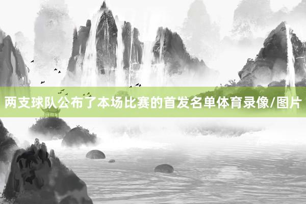 两支球队公布了本场比赛的首发名单体育录像/图片
