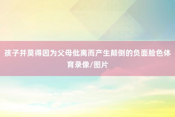 孩子并莫得因为父母仳离而产生颠倒的负面脸色体育录像/图片