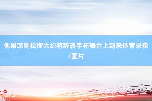 他果深刻松懈大约将辞寰宇杯舞台上到来体育录像/图片