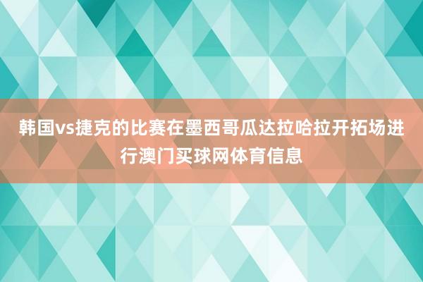 韩国vs捷克的比赛在墨西哥瓜达拉哈拉开拓场进行澳门买球网体育信息