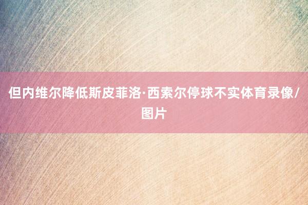 但内维尔降低斯皮菲洛·西索尔停球不实体育录像/图片