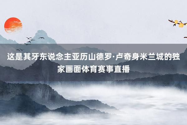 这是其牙东说念主亚历山德罗·卢奇身米兰城的独家画面体育赛事直播