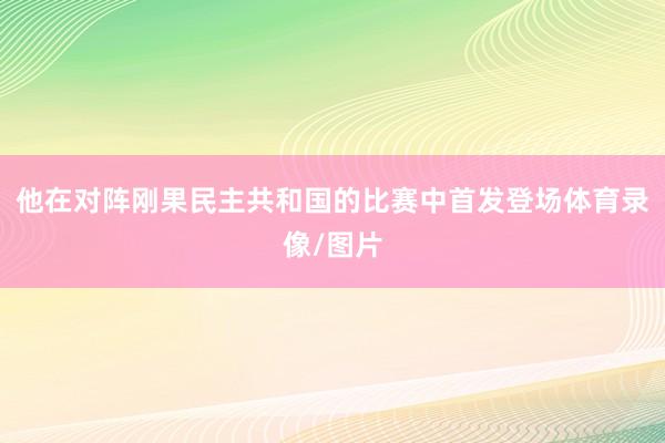他在对阵刚果民主共和国的比赛中首发登场体育录像/图片