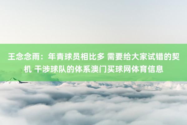 王念念雨：年青球员相比多 需要给大家试错的契机 干涉球队的体系澳门买球网体育信息