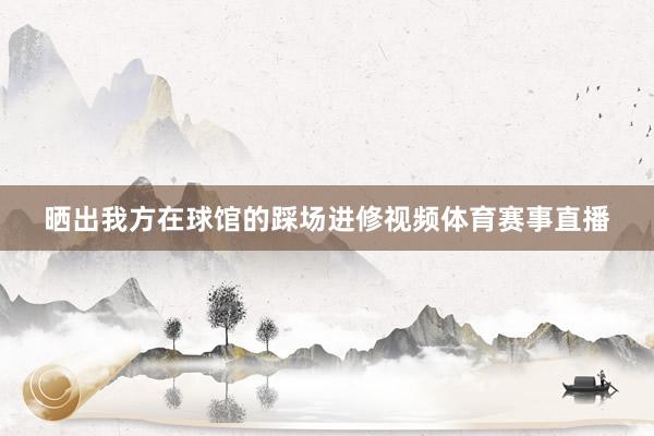 晒出我方在球馆的踩场进修视频体育赛事直播