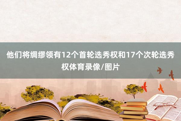 他们将绸缪领有12个首轮选秀权和17个次轮选秀权体育录像/图片